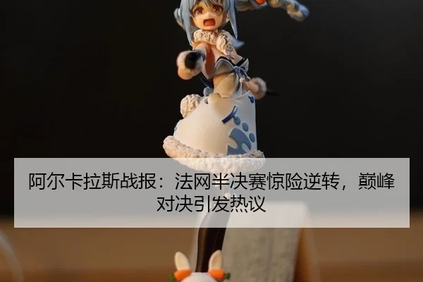阿尔卡拉斯战报：法网半决赛惊险逆转，巅峰对决引发热议
